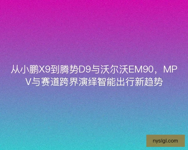 从小鹏X9到腾势D9与沃尔沃EM90，MPV与赛道跨界演绎智能出行新趋势