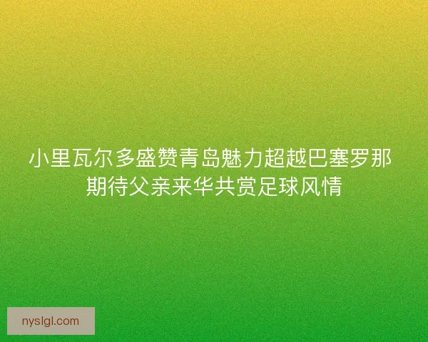 小里瓦尔多盛赞青岛魅力超越巴塞罗那 期待父亲来华共赏足球风情
