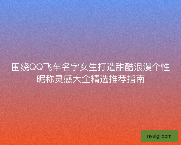 围绕QQ飞车名字女生打造甜酷浪漫个性昵称灵感大全精选推荐指南