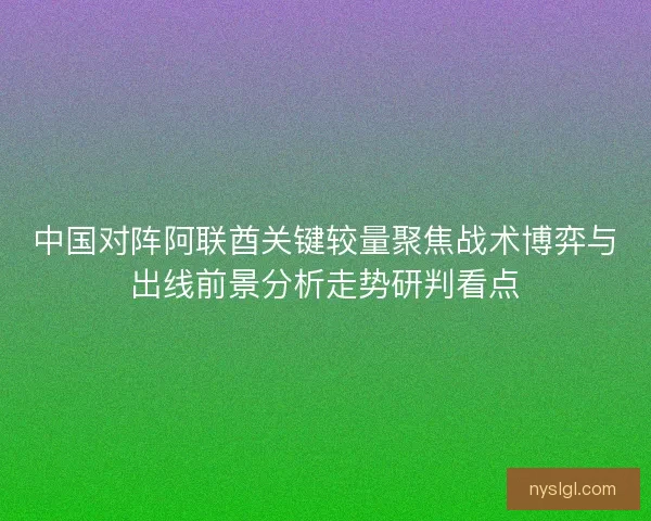 中国对阵阿联酋关键较量聚焦战术博弈与出线前景分析走势研判看点