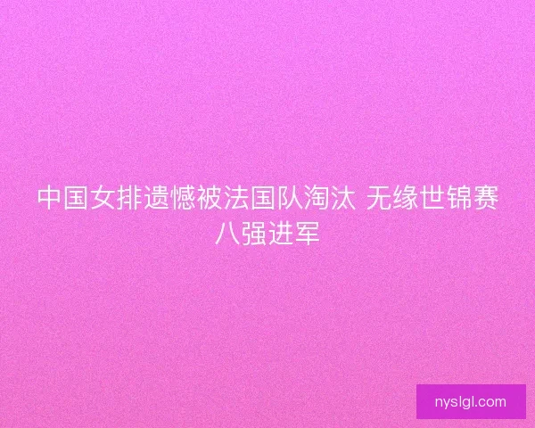 中国女排遗憾被法国队淘汰 无缘世锦赛八强进军