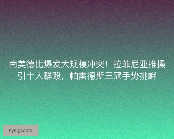 南美德比爆发大规模冲突！拉菲尼亚推搡引十人群殴，帕雷德斯三冠手势挑衅