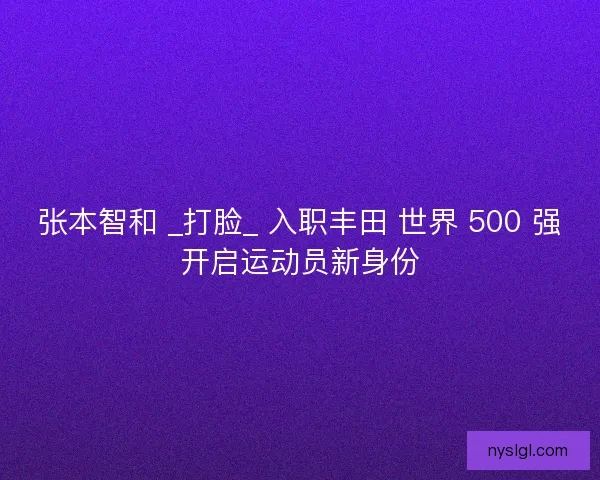 张本智和 _打脸_ 入职丰田 世界 500 强开启运动员新身份