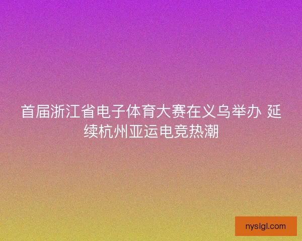 首届浙江省电子体育大赛在义乌举办 延续杭州亚运电竞热潮