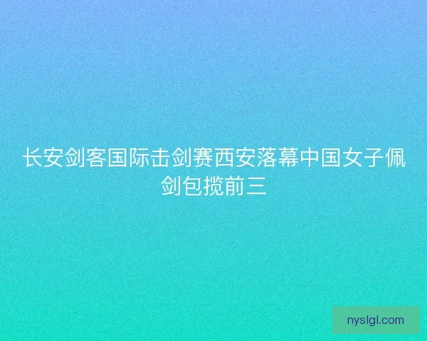 长安剑客国际击剑赛西安落幕中国女子佩剑包揽前三 长安剑客国际击剑赛西安落幕中国女子佩剑包揽前三