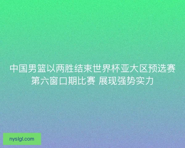 中国男篮以两胜结束世界杯亚大区预选赛第六窗口期比赛 展现强势实力