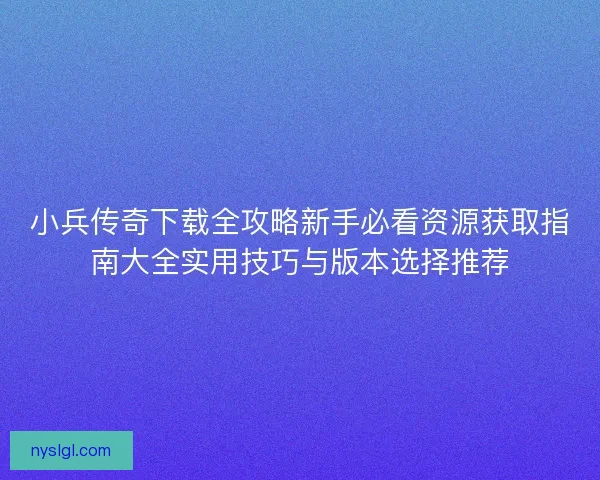 小兵传奇下载全攻略新手必看资源获取指南大全实用技巧与版本选择推荐