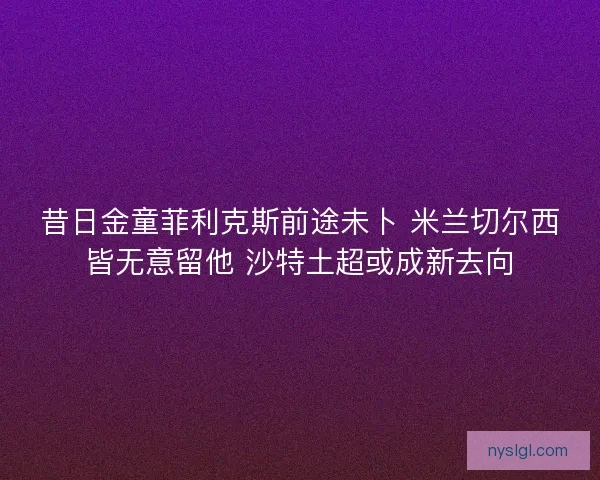 昔日金童菲利克斯前途未卜 米兰切尔西皆无意留他 沙特土超或成新去向