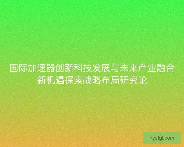 国际加速器创新科技发展与未来产业融合新机遇探索战略布局研究论