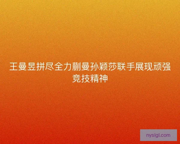 王曼昱拼尽全力蒯曼孙颖莎联手展现顽强竞技精神