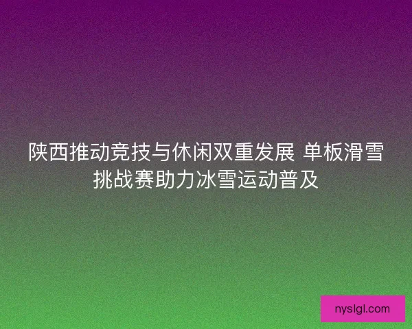 陕西推动竞技与休闲双重发展 单板滑雪挑战赛助力冰雪运动普及