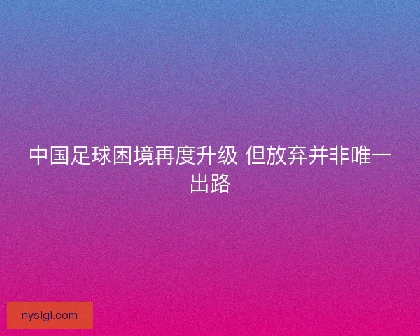 中国足球困境再度升级 但放弃并非唯一出路 中国足球困境再度升级 但放弃并非唯一出路