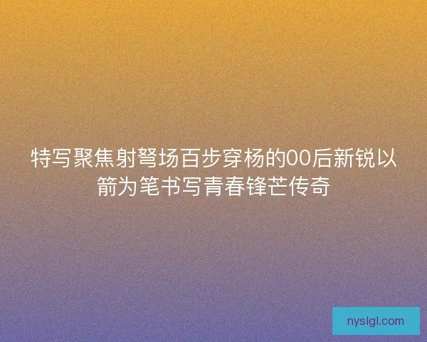 特写聚焦射弩场百步穿杨的00后新锐以箭为笔书写青春锋芒传奇