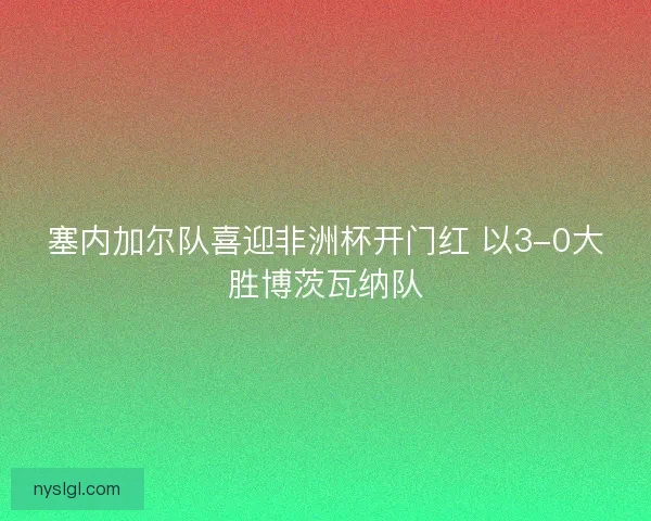 塞内加尔队喜迎非洲杯开门红 以3-0大胜博茨瓦纳队