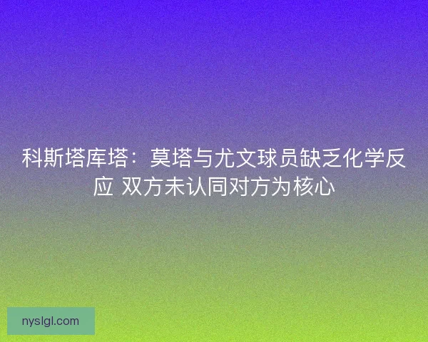 科斯塔库塔:莫塔与尤文球员缺乏化学反应 双方未认同对方为核心 科斯塔库塔:莫塔与尤文球员缺乏化学反应 双方未认同对方为核心