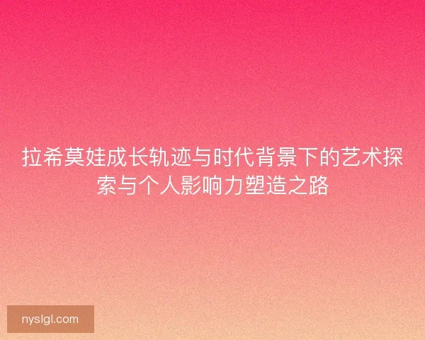 拉希莫娃成长轨迹与时代背景下的艺术探索与个人影响力塑造之路